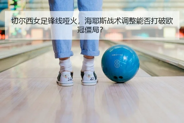 切尔西女足锋线哑火，海耶斯战术调整能否打破欧冠僵局？